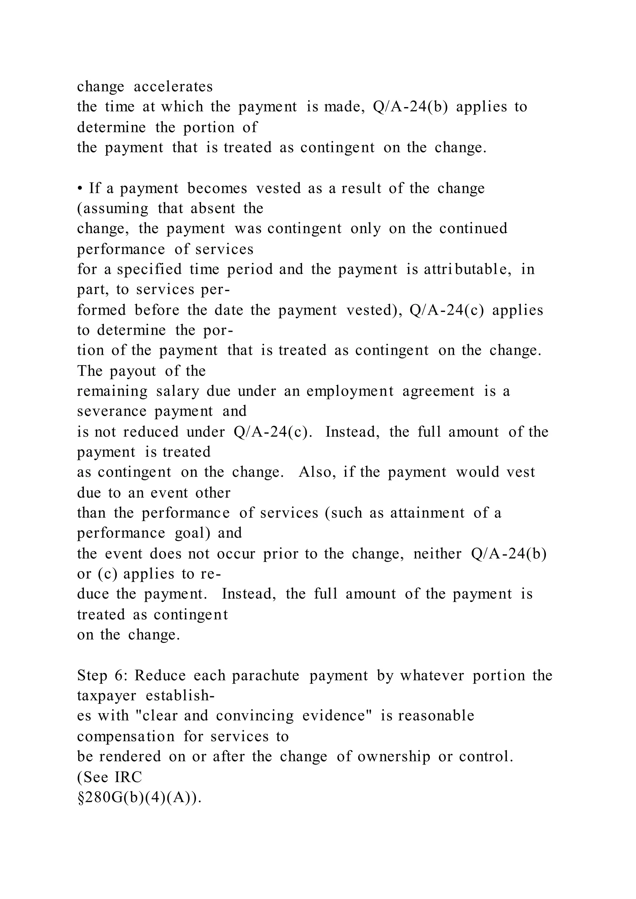 change accelerates
the time at which the payment is made, Q/A-24(b) applies to
determine the portion of
the payment that is treated as contingent on the change.
• If a payment becomes vested as a result of the change
(assuming that absent the
change, the payment was contingent only on the continued
performance of services
for a specified time period and the payment is attributable, in
part, to services per-
formed before the date the payment vested), Q/A-24(c) applies
to determine the por-
tion of the payment that is treated as contingent on the change.
The payout of the
remaining salary due under an employment agreement is a
severance payment and
is not reduced under Q/A-24(c). Instead, the full amount of the
payment is treated
as contingent on the change. Also, if the payment would vest
due to an event other
than the performance of services (such as attainment of a
performance goal) and
the event does not occur prior to the change, neither Q/A-24(b)
or (c) applies to re-
duce the payment. Instead, the full amount of the payment is
treated as contingent
on the change.
Step 6: Reduce each parachute payment by whatever portion the
taxpayer establish-
es with "clear and convincing evidence" is reasonable
compensation for services to
be rendered on or after the change of ownership or control.
(See IRC
§280G(b)(4)(A)).
 