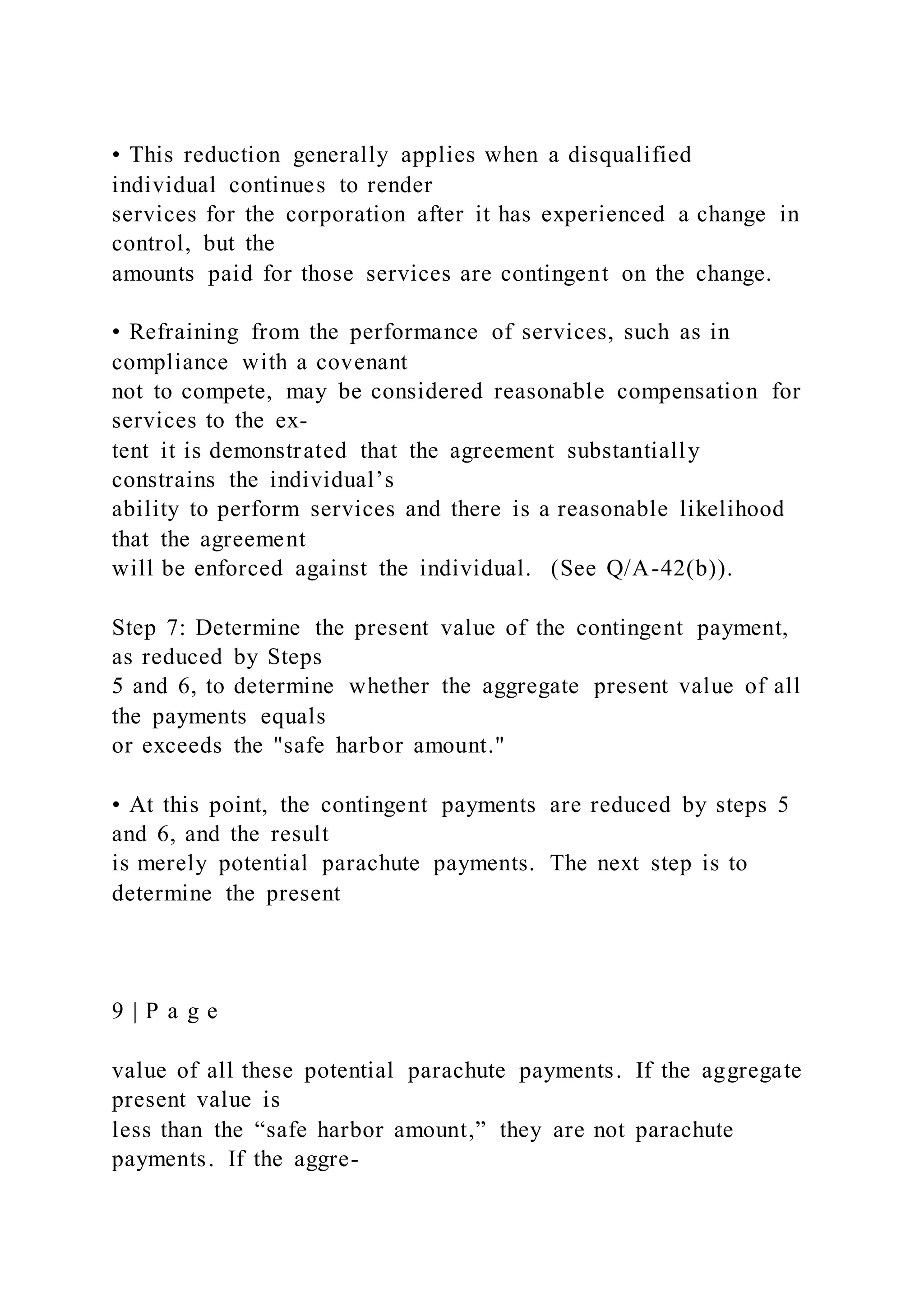 • This reduction generally applies when a disqualified
individual continues to render
services for the corporation after it has experienced a change in
control, but the
amounts paid for those services are contingent on the change.
• Refraining from the performance of services, such as in
compliance with a covenant
not to compete, may be considered reasonable compensation for
services to the ex-
tent it is demonstrated that the agreement substantially
constrains the individual’s
ability to perform services and there is a reasonable likelihood
that the agreement
will be enforced against the individual. (See Q/A-42(b)).
Step 7: Determine the present value of the contingent payment,
as reduced by Steps
5 and 6, to determine whether the aggregate present value of all
the payments equals
or exceeds the "safe harbor amount."
• At this point, the contingent payments are reduced by steps 5
and 6, and the result
is merely potential parachute payments. The next step is to
determine the present
9 | P a g e
value of all these potential parachute payments. If the aggregate
present value is
less than the “safe harbor amount,” they are not parachute
payments. If the aggre-
 