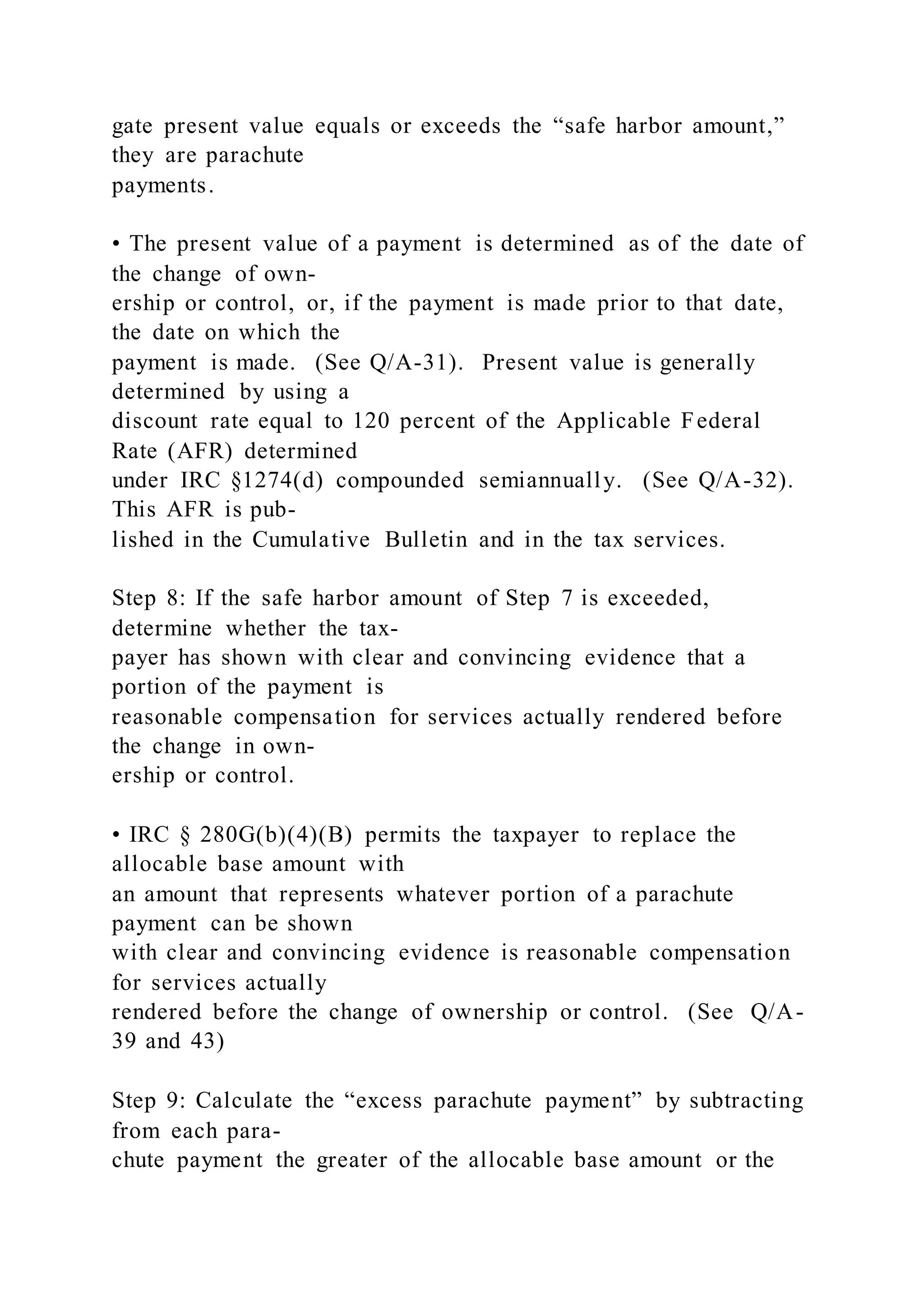 gate present value equals or exceeds the “safe harbor amount,”
they are parachute
payments.
• The present value of a payment is determined as of the date of
the change of own-
ership or control, or, if the payment is made prior to that date,
the date on which the
payment is made. (See Q/A-31). Present value is generally
determined by using a
discount rate equal to 120 percent of the Applicable Federal
Rate (AFR) determined
under IRC §1274(d) compounded semiannually. (See Q/A-32).
This AFR is pub-
lished in the Cumulative Bulletin and in the tax services.
Step 8: If the safe harbor amount of Step 7 is exceeded,
determine whether the tax-
payer has shown with clear and convincing evidence that a
portion of the payment is
reasonable compensation for services actually rendered before
the change in own-
ership or control.
• IRC § 280G(b)(4)(B) permits the taxpayer to replace the
allocable base amount with
an amount that represents whatever portion of a parachute
payment can be shown
with clear and convincing evidence is reasonable compensation
for services actually
rendered before the change of ownership or control. (See Q/A-
39 and 43)
Step 9: Calculate the “excess parachute payment” by subtracting
from each para-
chute payment the greater of the allocable base amount or the
 