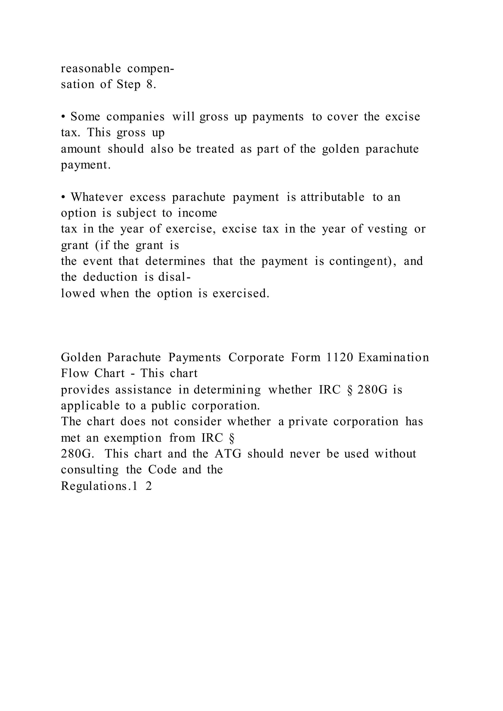 reasonable compen-
sation of Step 8.
• Some companies will gross up payments to cover the excise
tax. This gross up
amount should also be treated as part of the golden parachute
payment.
• Whatever excess parachute payment is attributable to an
option is subject to income
tax in the year of exercise, excise tax in the year of vesting or
grant (if the grant is
the event that determines that the payment is contingent), and
the deduction is disal-
lowed when the option is exercised.
Golden Parachute Payments Corporate Form 1120 Examination
Flow Chart - This chart
provides assistance in determining whether IRC § 280G is
applicable to a public corporation.
The chart does not consider whether a private corporation has
met an exemption from IRC §
280G. This chart and the ATG should never be used without
consulting the Code and the
Regulations.1 2
 