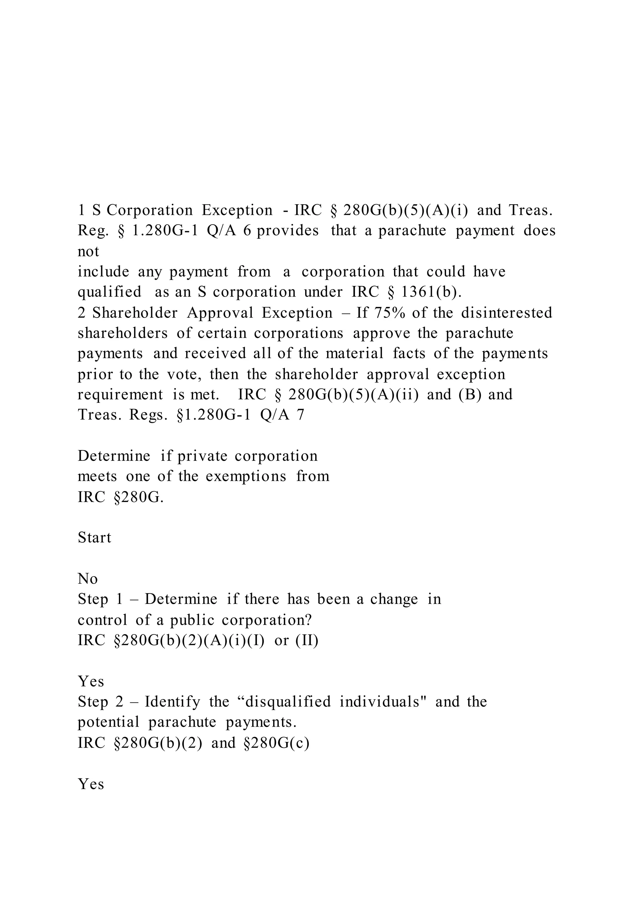 1 S Corporation Exception - IRC § 280G(b)(5)(A)(i) and Treas.
Reg. § 1.280G-1 Q/A 6 provides that a parachute payment does
not
include any payment from a corporation that could have
qualified as an S corporation under IRC § 1361(b).
2 Shareholder Approval Exception – If 75% of the disinterested
shareholders of certain corporations approve the parachute
payments and received all of the material facts of the payments
prior to the vote, then the shareholder approval exception
requirement is met. IRC § 280G(b)(5)(A)(ii) and (B) and
Treas. Regs. §1.280G-1 Q/A 7
Determine if private corporation
meets one of the exemptions from
IRC §280G.
Start
No
Step 1 – Determine if there has been a change in
control of a public corporation?
IRC §280G(b)(2)(A)(i)(I) or (II)
Yes
Step 2 – Identify the “disqualified individuals" and the
potential parachute payments.
IRC §280G(b)(2) and §280G(c)
Yes
 