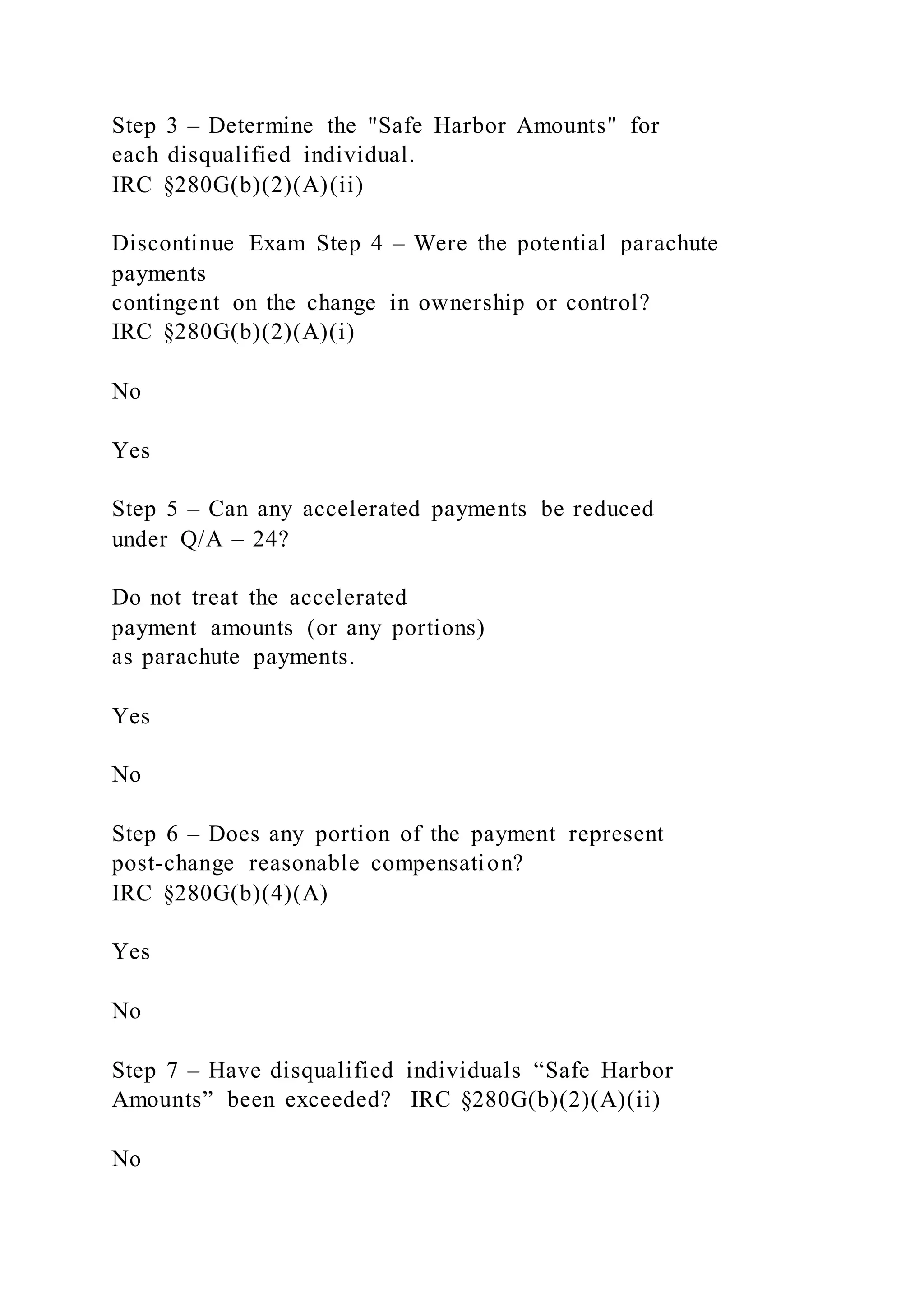 Step 3 – Determine the "Safe Harbor Amounts" for
each disqualified individual.
IRC §280G(b)(2)(A)(ii)
Discontinue Exam Step 4 – Were the potential parachute
payments
contingent on the change in ownership or control?
IRC §280G(b)(2)(A)(i)
No
Yes
Step 5 – Can any accelerated payments be reduced
under Q/A – 24?
Do not treat the accelerated
payment amounts (or any portions)
as parachute payments.
Yes
No
Step 6 – Does any portion of the payment represent
post-change reasonable compensation?
IRC §280G(b)(4)(A)
Yes
No
Step 7 – Have disqualified individuals “Safe Harbor
Amounts” been exceeded? IRC §280G(b)(2)(A)(ii)
No
 