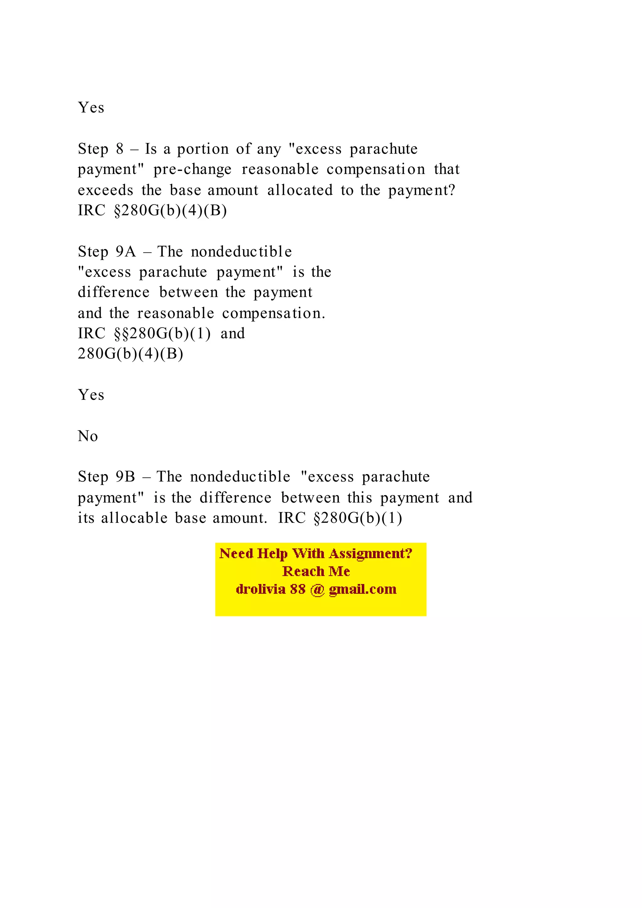 Yes
Step 8 – Is a portion of any "excess parachute
payment" pre-change reasonable compensation that
exceeds the base amount allocated to the payment?
IRC §280G(b)(4)(B)
Step 9A – The nondeductible
"excess parachute payment" is the
difference between the payment
and the reasonable compensation.
IRC §§280G(b)(1) and
280G(b)(4)(B)
Yes
No
Step 9B – The nondeductible "excess parachute
payment" is the difference between this payment and
its allocable base amount. IRC §280G(b)(1)
 