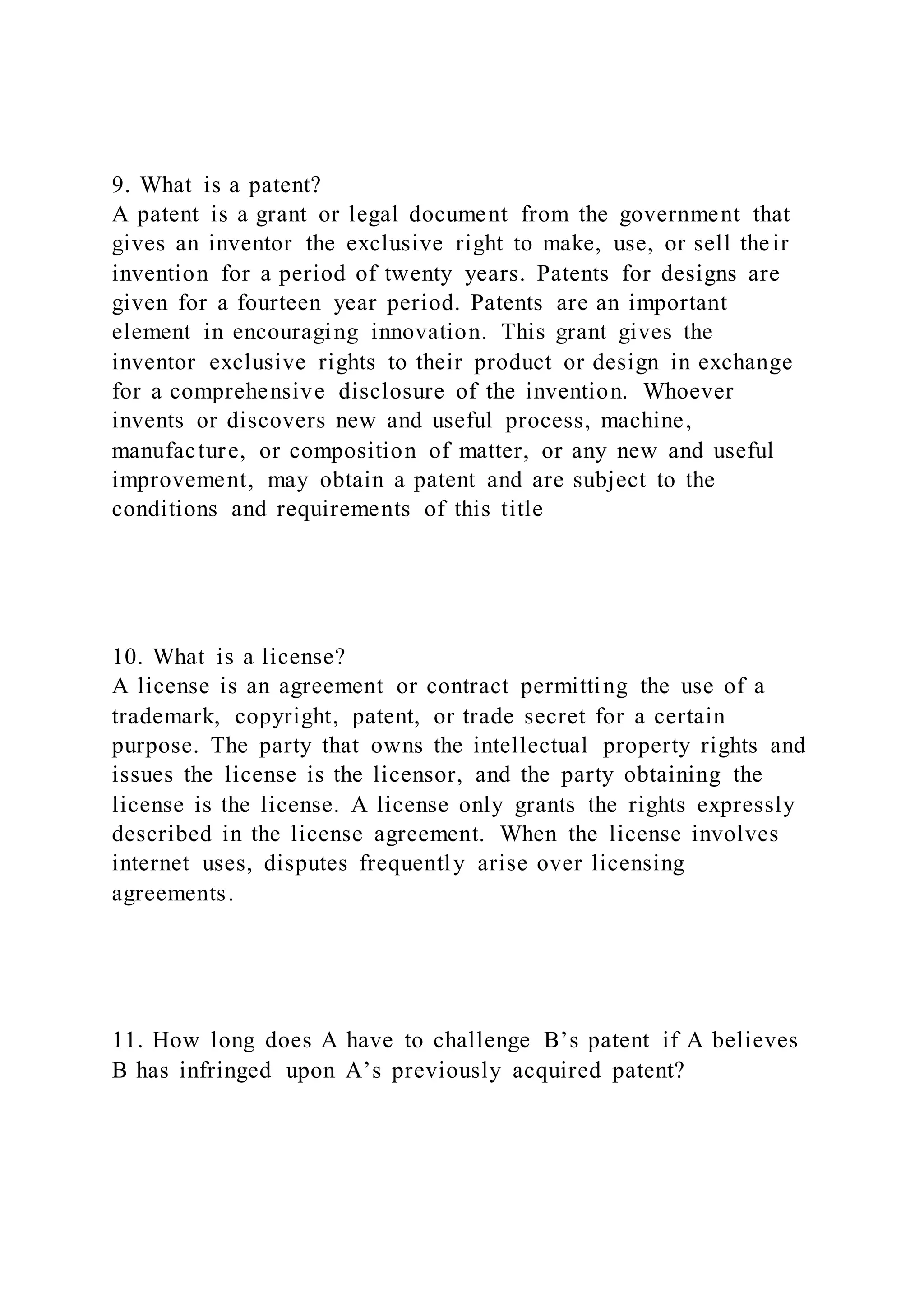9. What is a patent?
A patent is a grant or legal document from the government that
gives an inventor the exclusive right to make, use, or sell their
invention for a period of twenty years. Patents for designs are
given for a fourteen year period. Patents are an important
element in encouraging innovation. This grant gives the
inventor exclusive rights to their product or design in exchange
for a comprehensive disclosure of the invention. Whoever
invents or discovers new and useful process, machine,
manufacture, or composition of matter, or any new and useful
improvement, may obtain a patent and are subject to the
conditions and requirements of this title
10. What is a license?
A license is an agreement or contract permitting the use of a
trademark, copyright, patent, or trade secret for a certain
purpose. The party that owns the intellectual property rights and
issues the license is the licensor, and the party obtaining the
license is the license. A license only grants the rights expressly
described in the license agreement. When the license involves
internet uses, disputes frequently arise over licensing
agreements.
11. How long does A have to challenge B’s patent if A believes
B has infringed upon A’s previously acquired patent?
 