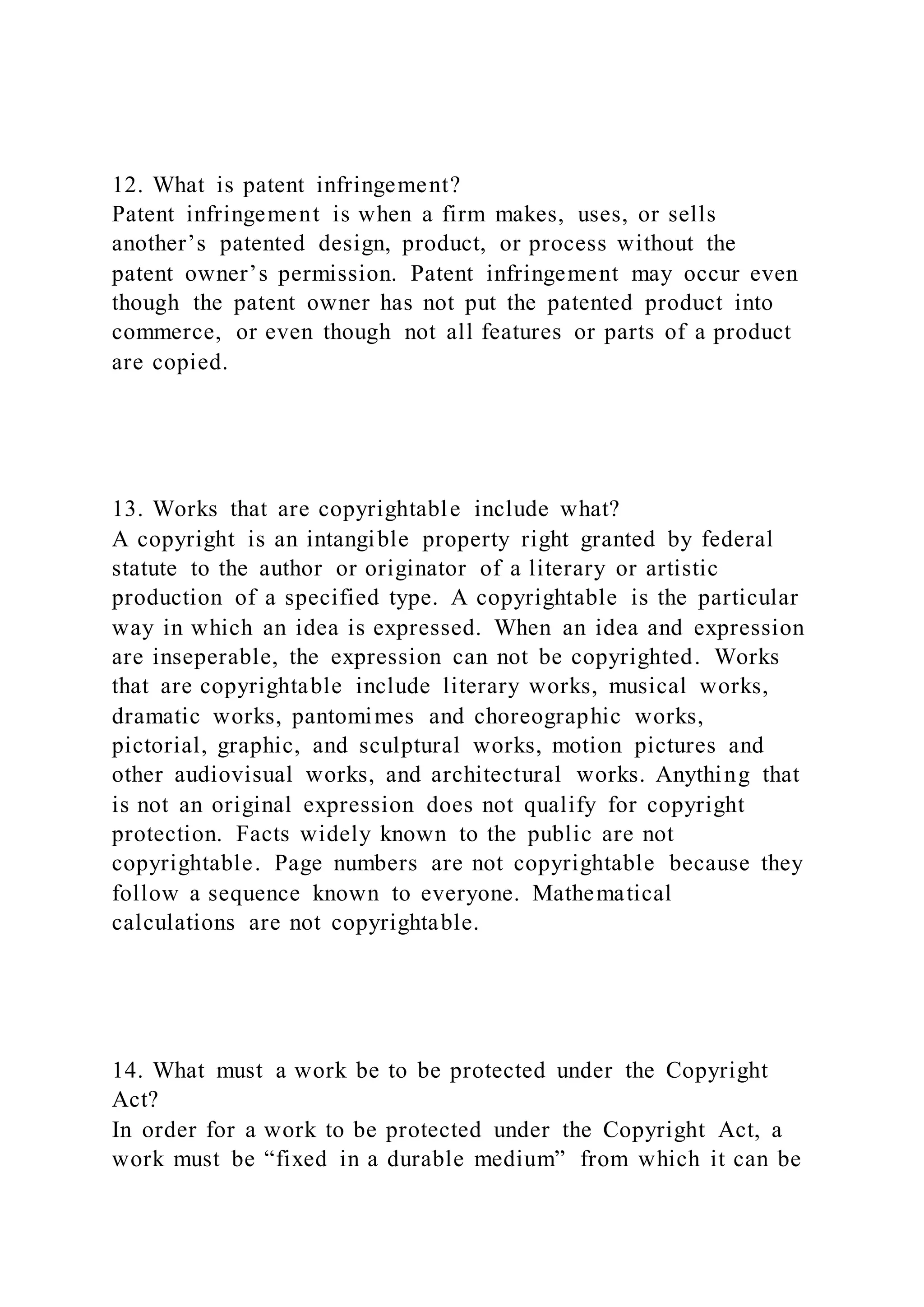 12. What is patent infringement?
Patent infringement is when a firm makes, uses, or sells
another’s patented design, product, or process without the
patent owner’s permission. Patent infringement may occur even
though the patent owner has not put the patented product into
commerce, or even though not all features or parts of a product
are copied.
13. Works that are copyrightable include what?
A copyright is an intangible property right granted by federal
statute to the author or originator of a literary or artistic
production of a specified type. A copyrightable is the particular
way in which an idea is expressed. When an idea and expression
are inseperable, the expression can not be copyrighted. Works
that are copyrightable include literary works, musical works,
dramatic works, pantomimes and choreographic works,
pictorial, graphic, and sculptural works, motion pictures and
other audiovisual works, and architectural works. Anything that
is not an original expression does not qualify for copyright
protection. Facts widely known to the public are not
copyrightable. Page numbers are not copyrightable because they
follow a sequence known to everyone. Mathematical
calculations are not copyrightable.
14. What must a work be to be protected under the Copyright
Act?
In order for a work to be protected under the Copyright Act, a
work must be “fixed in a durable medium” from which it can be
 