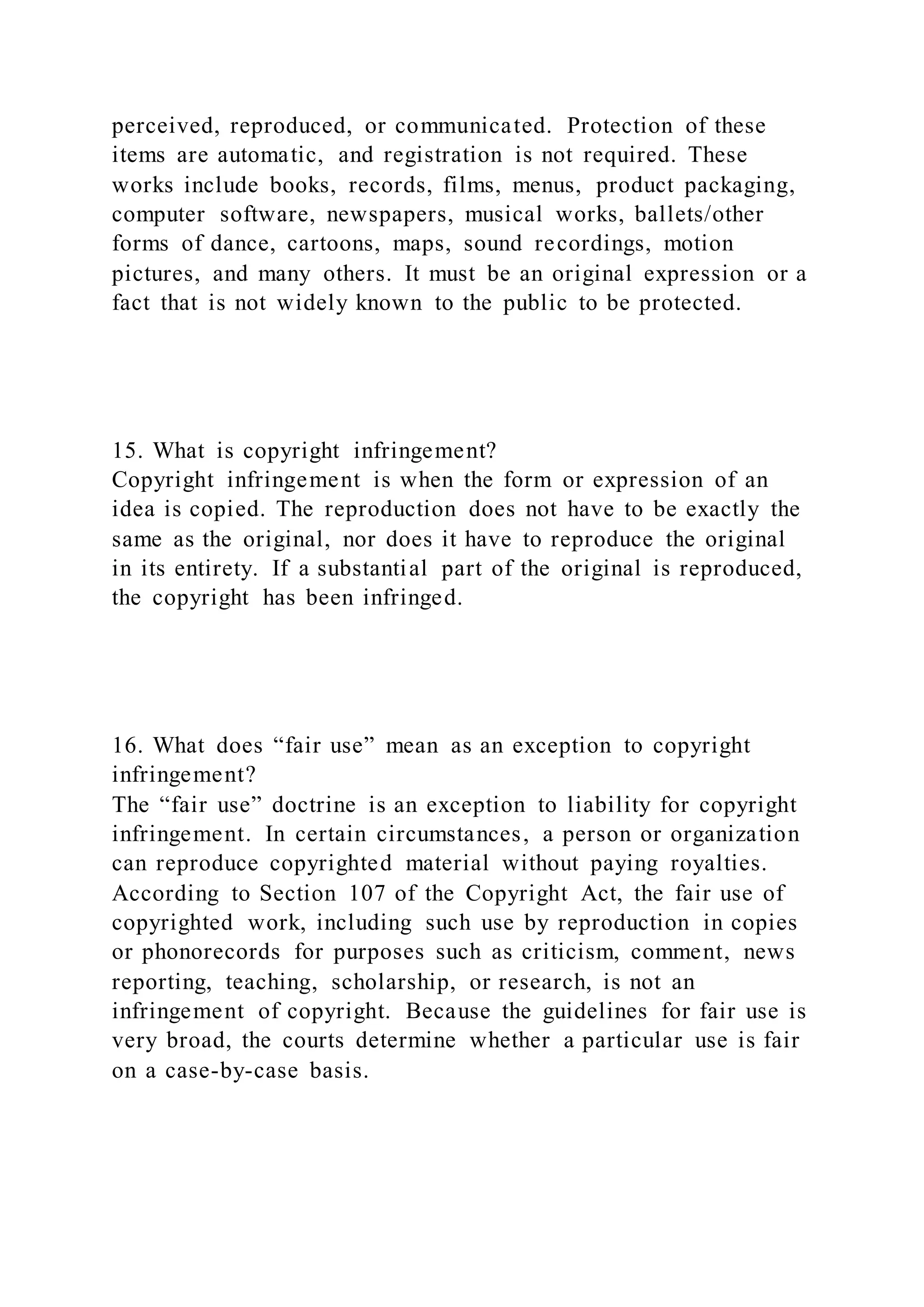 perceived, reproduced, or communicated. Protection of these
items are automatic, and registration is not required. These
works include books, records, films, menus, product packaging,
computer software, newspapers, musical works, ballets/other
forms of dance, cartoons, maps, sound recordings, motion
pictures, and many others. It must be an original expression or a
fact that is not widely known to the public to be protected.
15. What is copyright infringement?
Copyright infringement is when the form or expression of an
idea is copied. The reproduction does not have to be exactly the
same as the original, nor does it have to reproduce the original
in its entirety. If a substantial part of the original is reproduced,
the copyright has been infringed.
16. What does “fair use” mean as an exception to copyright
infringement?
The “fair use” doctrine is an exception to liability for copyright
infringement. In certain circumstances, a person or organization
can reproduce copyrighted material without paying royalties.
According to Section 107 of the Copyright Act, the fair use of
copyrighted work, including such use by reproduction in copies
or phonorecords for purposes such as criticism, comment, news
reporting, teaching, scholarship, or research, is not an
infringement of copyright. Because the guidelines for fair use is
very broad, the courts determine whether a particular use is fair
on a case-by-case basis.
 