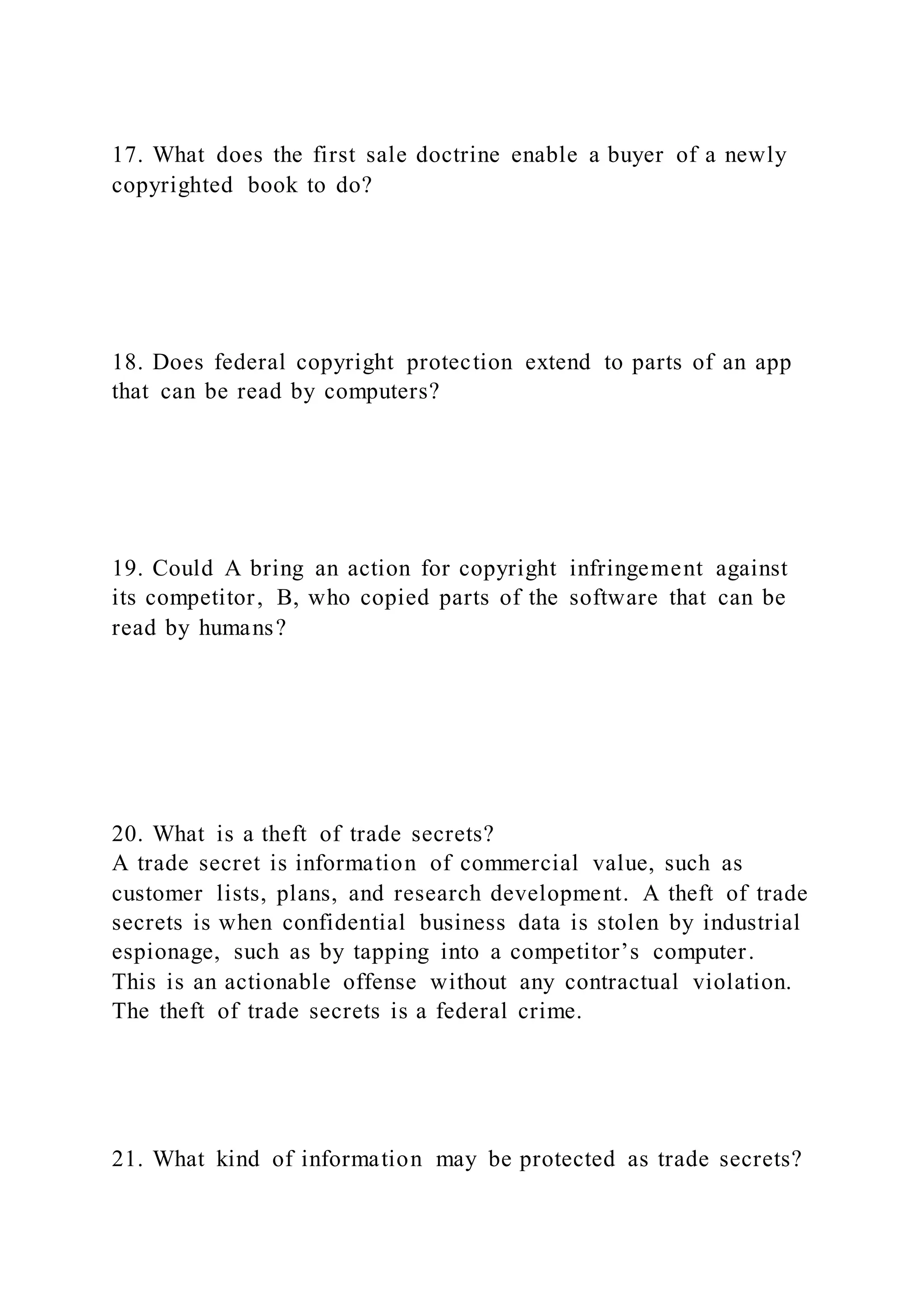 17. What does the first sale doctrine enable a buyer of a newly
copyrighted book to do?
18. Does federal copyright protection extend to parts of an app
that can be read by computers?
19. Could A bring an action for copyright infringement against
its competitor, B, who copied parts of the software that can be
read by humans?
20. What is a theft of trade secrets?
A trade secret is information of commercial value, such as
customer lists, plans, and research development. A theft of trade
secrets is when confidential business data is stolen by industrial
espionage, such as by tapping into a competitor’s computer.
This is an actionable offense without any contractual violation.
The theft of trade secrets is a federal crime.
21. What kind of information may be protected as trade secrets?
 