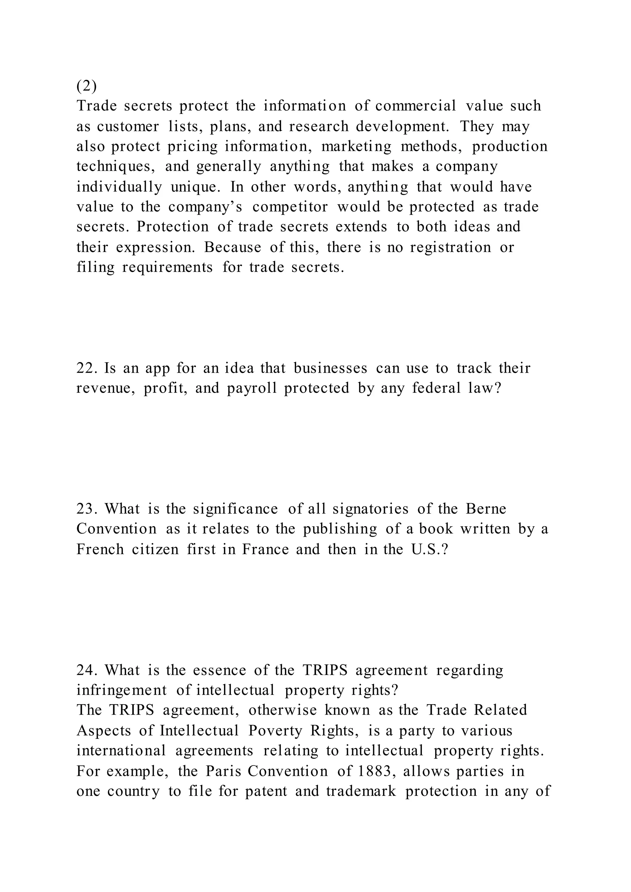 (2)
Trade secrets protect the information of commercial value such
as customer lists, plans, and research development. They may
also protect pricing information, marketing methods, production
techniques, and generally anything that makes a company
individually unique. In other words, anything that would have
value to the company’s competitor would be protected as trade
secrets. Protection of trade secrets extends to both ideas and
their expression. Because of this, there is no registration or
filing requirements for trade secrets.
22. Is an app for an idea that businesses can use to track their
revenue, profit, and payroll protected by any federal law?
23. What is the significance of all signatories of the Berne
Convention as it relates to the publishing of a book written by a
French citizen first in France and then in the U.S.?
24. What is the essence of the TRIPS agreement regarding
infringement of intellectual property rights?
The TRIPS agreement, otherwise known as the Trade Related
Aspects of Intellectual Poverty Rights, is a party to various
international agreements relating to intellectual property rights.
For example, the Paris Convention of 1883, allows parties in
one country to file for patent and trademark protection in any of
 