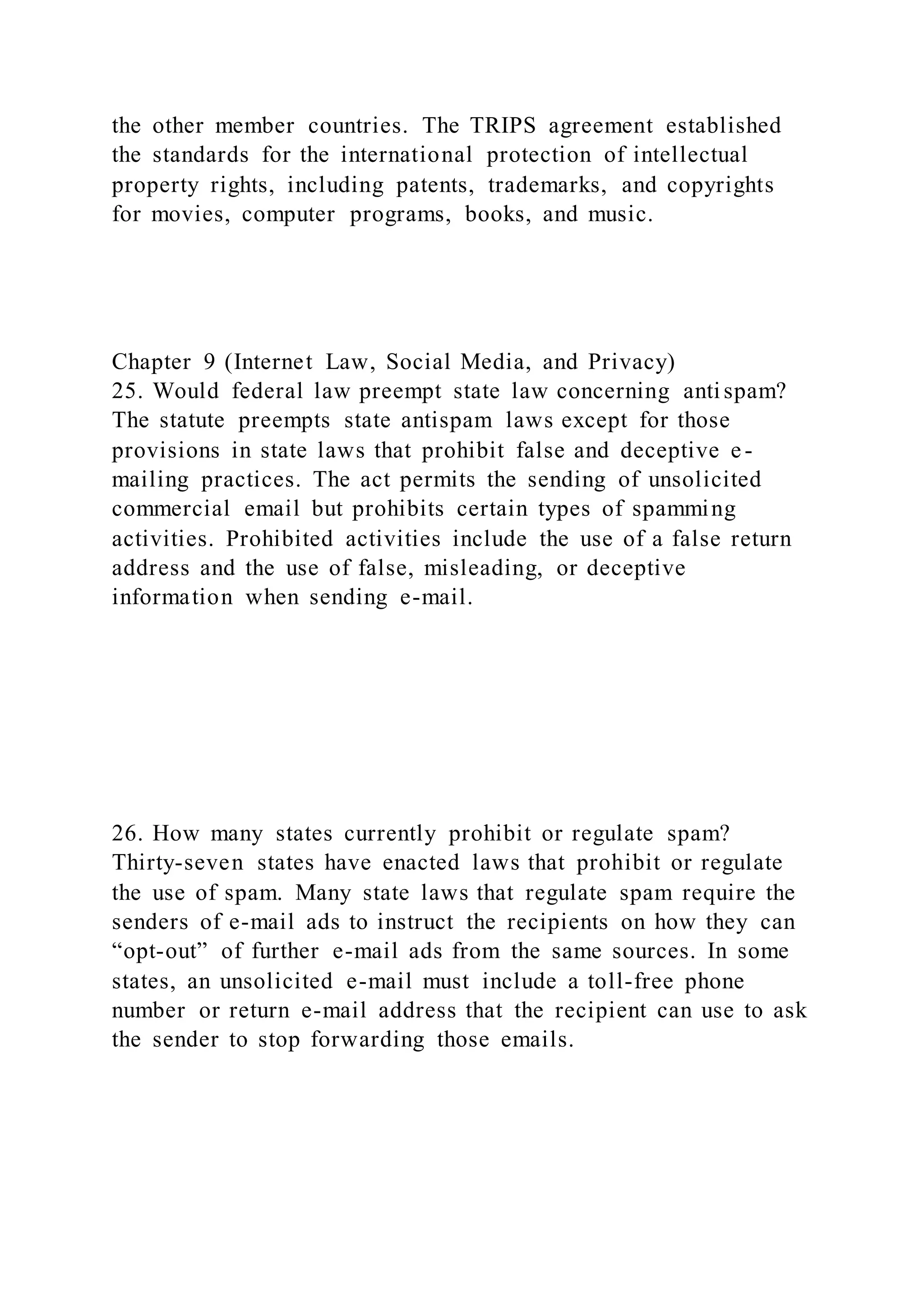 the other member countries. The TRIPS agreement established
the standards for the international protection of intellectual
property rights, including patents, trademarks, and copyrights
for movies, computer programs, books, and music.
Chapter 9 (Internet Law, Social Media, and Privacy)
25. Would federal law preempt state law concerning anti spam?
The statute preempts state antispam laws except for those
provisions in state laws that prohibit false and deceptive e-
mailing practices. The act permits the sending of unsolicited
commercial email but prohibits certain types of spamming
activities. Prohibited activities include the use of a false return
address and the use of false, misleading, or deceptive
information when sending e-mail.
26. How many states currently prohibit or regulate spam?
Thirty-seven states have enacted laws that prohibit or regulate
the use of spam. Many state laws that regulate spam require the
senders of e-mail ads to instruct the recipients on how they can
“opt-out” of further e-mail ads from the same sources. In some
states, an unsolicited e-mail must include a toll-free phone
number or return e-mail address that the recipient can use to ask
the sender to stop forwarding those emails.
 