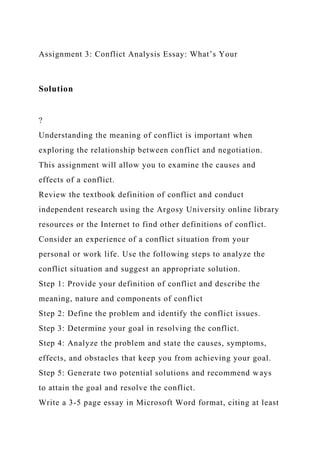 Assignment 3: Conflict Analysis Essay: What’s Your
Solution
?
Understanding the meaning of conflict is important when
exploring the relationship between conflict and negotiation.
This assignment will allow you to examine the causes and
effects of a conflict.
Review the textbook definition of conflict and conduct
independent research using the Argosy University online library
resources or the Internet to find other definitions of conflict.
Consider an experience of a conflict situation from your
personal or work life. Use the following steps to analyze the
conflict situation and suggest an appropriate solution.
Step 1: Provide your definition of conflict and describe the
meaning, nature and components of conflict
Step 2: Define the problem and identify the conflict issues.
Step 3: Determine your goal in resolving the conflict.
Step 4: Analyze the problem and state the causes, symptoms,
effects, and obstacles that keep you from achieving your goal.
Step 5: Generate two potential solutions and recommend ways
to attain the goal and resolve the conflict.
Write a 3-5 page essay in Microsoft Word format, citing at least
 