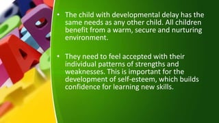 • The child with developmental delay has the
same needs as any other child. All children
benefit from a warm, secure and nurturing
environment.
• They need to feel accepted with their
individual patterns of strengths and
weaknesses. This is important for the
development of self-esteem, which builds
confidence for learning new skills.
 