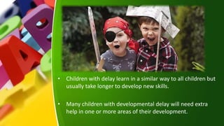 • Children with delay learn in a similar way to all children but
usually take longer to develop new skills.
• Many children with developmental delay will need extra
help in one or more areas of their development.
 