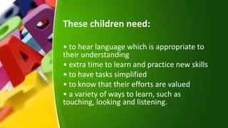 These children need:
• to hear language which is appropriate to
their understanding
• extra time to learn and practice new skills
• to have tasks simplified
• to know that their efforts are valued
• a variety of ways to learn, such as
touching, looking and listening.
 