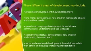 These different areas of development may include:
• gross motor development: how children move
• fine motor development: how children manipulate objects
and use their hands
• speech and language development: how children
communicate, understand and use language
• cognitive/intellectual development: how children
understand, think and learn
• social and emotional development: how children relate
with others and develop increasing independence.
 