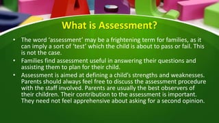 What is Assessment?
• The word ‘assessment’ may be a frightening term for families, as it
can imply a sort of ‘test’ which the child is about to pass or fail. This
is not the case.
• Families find assessment useful in answering their questions and
assisting them to plan for their child.
• Assessment is aimed at defining a child’s strengths and weaknesses.
Parents should always feel free to discuss the assessment procedure
with the staff involved. Parents are usually the best observers of
their children. Their contribution to the assessment is important.
They need not feel apprehensive about asking for a second opinion.
 