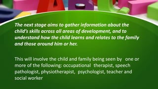 The next stage aims to gather information about the
child’s skills across all areas of development, and to
understand how the child learns and relates to the family
and those around him or her.
This will involve the child and family being seen by one or
more of the following: occupational therapist, speech
pathologist, physiotherapist, psychologist, teacher and
social worker
 