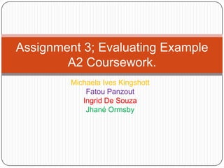 Michaela Ives Kingshott
Fatou Panzout
Ingrid De Souza
Jhané Ormsby
Assignment 3; Evaluating Example
A2 Coursework.
 