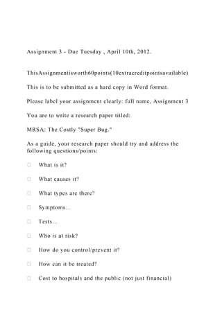 Assignment 3 ‐ Due Tuesday , April 10th, 2012.
ThisAssignmentisworth60points(10extracreditpointsavailable)
This is to be submitted as a hard copy in Word format.
Please label your assignment clearly: full name, Assignment 3
You are to write a research paper titled:
MRSA: The Costly "Super Bug."
As a guide, your research paper should try and address the
following questions/points:
isk?
 