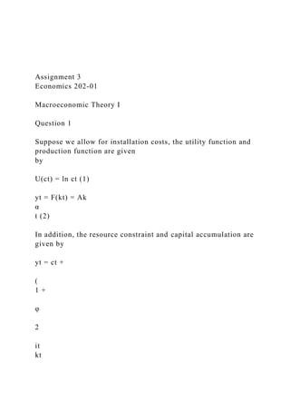 Assignment 3
Economics 202-01
Macroeconomic Theory I
Question 1
Suppose we allow for installation costs, the utility function and
production function are given
by
U(ct) = ln ct (1)
yt = F(kt) = Ak
α
t (2)
In addition, the resource constraint and capital accumulation are
given by
yt = ct +
(
1 +
φ
2
it
kt
 