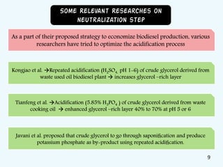 Kongjao et al. Repeated acidification (H2SO4, pH 1-6) of crude glycerol derived from
waste used oil biodiesel plant  increases glycerol –rich layer
As a part of their proposed strategy to economize biodiesel production, various
researchers have tried to optimize the acidification process
Some Relevant Researches on
neutralization step
Tianfeng et al. Acidification (5.85% H3PO4 ) of crude glycerol derived from waste
cooking oil  enhanced glycerol –rich layer 40% to 70% at pH 5 or 6
Javani et al. proposed that crude glycerol to go through saponiﬁcation and produce
potassium phosphate as by-product using repeated acidiﬁcation.
9
 