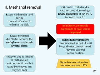 II. Methanol removal
Excess methanol is used
during
transesterification to
enhance the yield
Excess methanol
distributes between the
methyl-ester and crude
glycerol phase.
However, due to toxicity
of methanol on
environment & health it
has to be removed and
recycled back
CG can be treated under
vacuum conditions using a
rotary evaporator at 50-90 0C
for more than 2 h
In industry, commonly
evaporator or flash unit is
employed
Falling ﬁlm evaporators
recommended as best  as it
keeps shorter contact time
Prevents glycerol
decomposition
Glycerol concentration after
methanol removal= ~85%
10
 