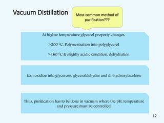 Vacuum Distillation
At higher temperature glycerol property changes,
>200 0C, Polymerization into polyglycerol
>160 0C & slightly acidic condition, dehydration
Thus, puriﬁcation has to be done in vacuum where the pH, temperature
and pressure must be controlled.
Can oxidize into glycerose, glyceraldehydes and di-hydroxylacetone
Most common method of
purification???
12
 