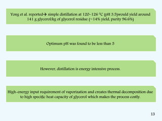 Optimum pH was found to be less than 5
Yong et al. reported simple distillation at 120–126 0C (pH 3.5)would yield around
141 g glycerol/kg of glycerol residue (~14% yield, purity 96.6%)
However, distillation is energy intensive process.
High-energy input requirement of vaporization and creates thermal decomposition due
to high speciﬁc heat capacity of glycerol which makes the process costly.
13
 