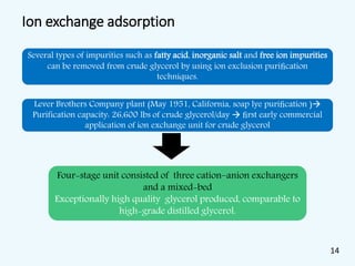 Ion exchange adsorption
Several types of impurities such as fatty acid, inorganic salt and free ion impurities
can be removed from crude glycerol by using ion exclusion puriﬁcation
techniques.
Lever Brothers Company plant (May 1951, California, soap lye puriﬁcation )
Purification capacity: 26,600 lbs of crude glycerol/day  ﬁrst early commercial
application of ion exchange unit for crude glycerol
Four-stage unit consisted of three cation–anion exchangers
and a mixed-bed
Exceptionally high quality glycerol produced, comparable to
high-grade distilled glycerol.
14
 