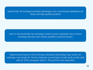 Initial belief  technique provides advantages over conventional distillations
cheap and high quality products
Later it was found that the technique results in poor separation due to fewer
exchange sites per unit volume (smaller exclusion factor).
Improvement based on this technique (biodiesel plant)gel type acidic ion
exchange resin beads  Used to eliminate several types of salts such as fatty acid
salts (5–50%), inorganic salts (1–5%) and free ions impurities
15
 