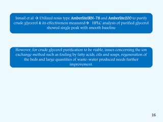 Ismail et al  Utilized resin type AmberliteIRN-78 and Amberlite200 to purify
crude glycerol & its effectiveness measured HPLC analysis of purified glycerol
showed single peak with smooth baseline
However, for crude glycerol puriﬁcation to be viable, issues concerning the ion
exchange method such as fouling by fatty acids, oils and soaps, regeneration of
the beds and large quantities of waste-water produced needs further
improvement.
16
 