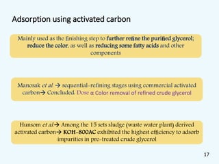 Adsorption using activated carbon
Mainly used as the ﬁnishing step to further reﬁne the puriﬁed glycerol;
reduce the color, as well as reducing some fatty acids and other
components
Manosak et al.  sequential-refining stages using commercial activated
carbon Concluded: Dose α Color removal of refined crude glycerol
Hunsom et al. Among the 15 sets sludge (waste water plant) derived
activated carbon KOH-800AC exhibited the highest efﬁciency to adsorb
impurities in pre-treated crude glycerol
17
 