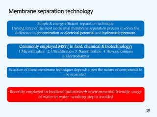 Membrane separation technology
Simple & energy efficient separation technique
Driving force of the most isothermal membrane separation process involves the
difference in concentration or electrical potential and hydrostatic pressure.
Commonly employed MST ( in food, chemical & biotechnology)
1.Microfiltration 2. Ultrafiltration 3. Nanofiltration 4. Reverse osmosis
5. Electrodialysis
Selection of these membrane techniques depends upon the nature of compounds to
be separated
Recently employed in biodiesel industries environmental friendly, usage
of water in water washing step is avoided
18
 