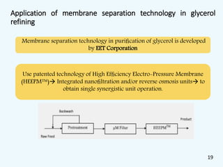 Application of membrane separation technology in glycerol
refining
Membrane separation technology in puriﬁcation of glycerol is developed
by EET Corporation
Use patented technology of High Efﬁciency Electro-Pressure Membrane
(HEEPM™) Integrated nanoﬁltration and/or reverse osmosis units to
obtain single synergistic unit operation.
19
 