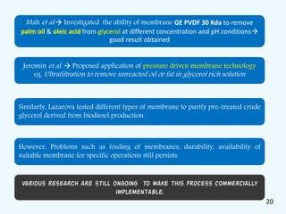 Mah et al. Investigated the ability of membrane GE PVDF 30 Kda to remove
palm oil & oleic acid from glycerol at different concentration and pH conditions
good result obtained
Jeromin et al.  Proposed application of pressure driven membrane technology
eg. Ultrafiltration to remove unreacted oil or fat in glycerol rich solution
Similarly, Lazarova tested different types of membrane to purify pre-treated crude
glycerol derived from biodiesel production.
However, Problems such as fouling of membranes, durability, availability of
suitable membrane for specific operations still persists.
Various research are still ongoing to make this process commercially
implementable.
20
 