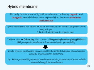 Hybrid membrane
Recently development of hybrid membranes combining organic and
inorganic materials have been explored to improve membrane
performance
Hybrid membranes has shown  Better mechanical and thermal properties due to
inorganic part
 Better flexibility due to organic part
Zulﬁkar et al.  Enhancing silica content of Poly(methyl methacrylate) (PMMA)-
SiO2 composite membranes  enhanced water permeability
Crude glycerol purification process could be benefitted if desired characteristics
could be endowed upon membrane.
E.g.: Water permeability increase would improve the permeation of water soluble
material through the membranes
21
 