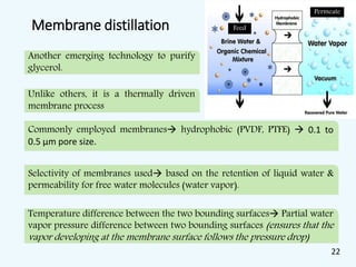 Membrane distillation
Another emerging technology to purify
glycerol.
Unlike others, it is a thermally driven
membrane process
Selectivity of membranes used based on the retention of liquid water &
permeability for free water molecules (water vapor).
Temperature difference between the two bounding surfaces Partial water
vapor pressure difference between two bounding surfaces (ensures that the
vapor developing at the membrane surface follows the pressure drop)
Commonly employed membranes hydrophobic (PVDF, PTFE)  0.1 to
0.5 µm pore size.
Permeate
Feed
22
 