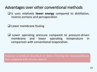 Advantages over other conventional methods
 It uses relatively lower energy compared to distillation,
reverse osmosis and pervaporation
 Lower membrane fouling
 Lower operating pressure compared to pressure-driven
membrane and lower operating temperature in
comparison with conventional evaporation.
Possesses a technical drawback in terms of having low transmembrane
ﬂux compared with reverse osmosis
23
 