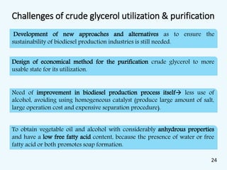 Challenges of crude glycerol utilization & purification
Development of new approaches and alternatives as to ensure the
sustainability of biodiesel production industries is still needed.
Design of economical method for the purification crude glycerol to more
usable state for its utilization.
Need of improvement in biodiesel production process itself less use of
alcohol, avoiding using homogeneous catalyst (produce large amount of salt,
large operation cost and expensive separation procedure).
To obtain vegetable oil and alcohol with considerably anhydrous properties
and have a low free fatty acid content, because the presence of water or free
fatty acid or both promotes soap formation.
24
 