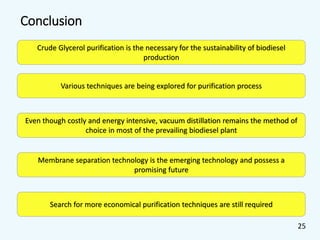 Conclusion
Crude Glycerol purification is the necessary for the sustainability of biodiesel
production
Various techniques are being explored for purification process
Even though costly and energy intensive, vacuum distillation remains the method of
choice in most of the prevailing biodiesel plant
Membrane separation technology is the emerging technology and possess a
promising future
Search for more economical purification techniques are still required
25
 