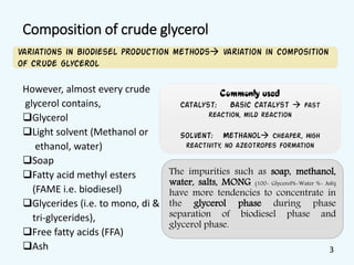Composition of crude glycerol
However, almost every crude
glycerol contains,
Glycerol
Light solvent (Methanol or
ethanol, water)
Soap
Fatty acid methyl esters
(FAME i.e. biodiesel)
Glycerides (i.e. to mono, di &
tri-glycerides),
Free fatty acids (FFA)
Ash
Variations in biodiesel production methods variation in composition
of crude glycerol
The impurities such as soap, methanol,
water, salts, MONG (100- Glycerol%-Water %- Ash)
have more tendencies to concentrate in
the glycerol phase during phase
separation of biodiesel phase and
glycerol phase.
Commonly used
Catalyst: Basic catalyst  Fast
reaction, mild reaction
Solvent: Methanol Cheaper, High
reactivity, no azeotropes formation
3
 