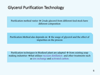Glycerol Purification Technology
Purification method varies  Crude glycerol from different feed stock have
different composition
Purification Method also depends on  the usage of glycerol and the effect of
impurities on the process
Purification techniques in Biodiesel plant are adapted  from existing soap
making industries that utilizes vacuum distillation and other treatments such
as ion exchange and activated carbon.
6
 