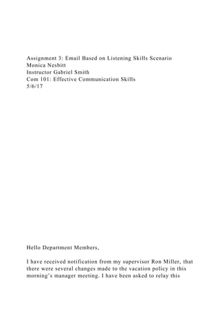 Assignment 3: Email Based on Listening Skills Scenario
Monica Nesbitt
Instructor Gabriel Smith
Com 101: Effective Communication Skills
5/6/17
Hello Department Members,
I have received notification from my supervisor Ron Miller, that
there were several changes made to the vacation policy in this
morning’s manager meeting. I have been asked to relay this
 