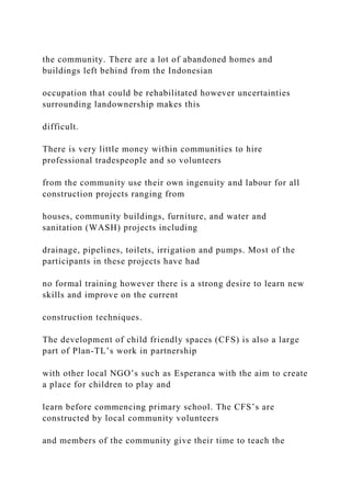 the community. There are a lot of abandoned homes and
buildings left behind from the Indonesian
occupation that could be rehabilitated however uncertainties
surrounding landownership makes this
difficult.
There is very little money within communities to hire
professional tradespeople and so volunteers
from the community use their own ingenuity and labour for all
construction projects ranging from
houses, community buildings, furniture, and water and
sanitation (WASH) projects including
drainage, pipelines, toilets, irrigation and pumps. Most of the
participants in these projects have had
no formal training however there is a strong desire to learn new
skills and improve on the current
construction techniques.
The development of child friendly spaces (CFS) is also a large
part of Plan-TL’s work in partnership
with other local NGO’s such as Esperanca with the aim to create
a place for children to play and
learn before commencing primary school. The CFS’s are
constructed by local community volunteers
and members of the community give their time to teach the
 