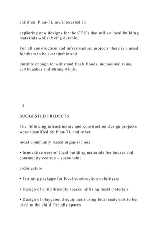 children. Plan-TL are interested in
exploring new designs for the CFS’s that utilise local building
materials whilst being durable.
For all construction and infrastructure projects there is a need
for them to be sustainable and
durable enough to withstand flash floods, monsoonal rains,
earthquakes and strong winds.
3
SUGGESTED PROJECTS
The following infrastructure and construction design projects
were identified by Plan-TL and other
local community based organisations:
• Innovative uses of local building materials for houses and
community centres – sustainable
architecture
• Training package for local construction volunteers
• Design of child friendly spaces utilising local materials
• Design of playground equipment using local materials to be
used in the child friendly spaces
 