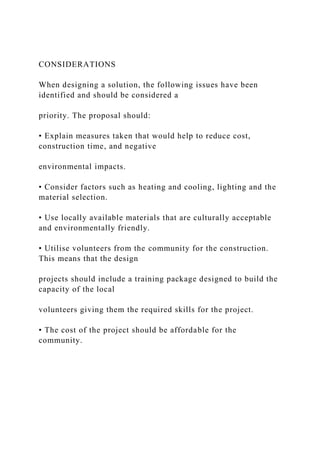 CONSIDERATIONS
When designing a solution, the following issues have been
identified and should be considered a
priority. The proposal should:
• Explain measures taken that would help to reduce cost,
construction time, and negative
environmental impacts.
• Consider factors such as heating and cooling, lighting and the
material selection.
• Use locally available materials that are culturally acceptable
and environmentally friendly.
• Utilise volunteers from the community for the construction.
This means that the design
projects should include a training package designed to build the
capacity of the local
volunteers giving them the required skills for the project.
• The cost of the project should be affordable for the
community.
 