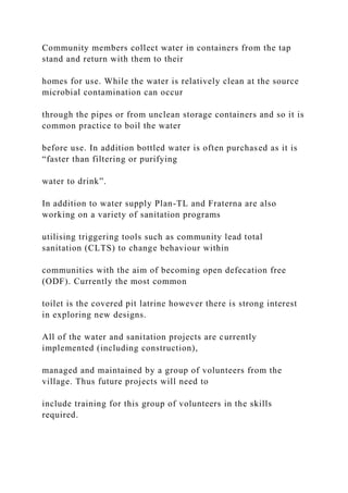 Community members collect water in containers from the tap
stand and return with them to their
homes for use. While the water is relatively clean at the source
microbial contamination can occur
through the pipes or from unclean storage containers and so it is
common practice to boil the water
before use. In addition bottled water is often purchased as it is
“faster than filtering or purifying
water to drink”.
In addition to water supply Plan-TL and Fraterna are also
working on a variety of sanitation programs
utilising triggering tools such as community lead total
sanitation (CLTS) to change behaviour within
communities with the aim of becoming open defecation free
(ODF). Currently the most common
toilet is the covered pit latrine however there is strong interest
in exploring new designs.
All of the water and sanitation projects are currently
implemented (including construction),
managed and maintained by a group of volunteers from the
village. Thus future projects will need to
include training for this group of volunteers in the skills
required.
 