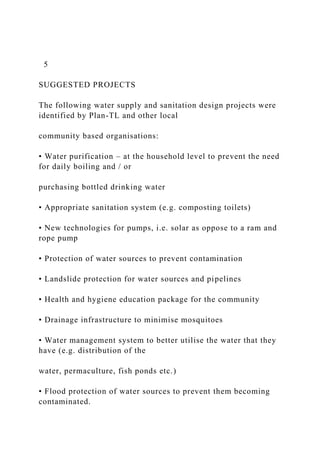 5
SUGGESTED PROJECTS
The following water supply and sanitation design projects were
identified by Plan-TL and other local
community based organisations:
• Water purification – at the household level to prevent the need
for daily boiling and / or
purchasing bottled drinking water
• Appropriate sanitation system (e.g. composting toilets)
• New technologies for pumps, i.e. solar as oppose to a ram and
rope pump
• Protection of water sources to prevent contamination
• Landslide protection for water sources and pipelines
• Health and hygiene education package for the community
• Drainage infrastructure to minimise mosquitoes
• Water management system to better utilise the water that they
have (e.g. distribution of the
water, permaculture, fish ponds etc.)
• Flood protection of water sources to prevent them becoming
contaminated.
 
