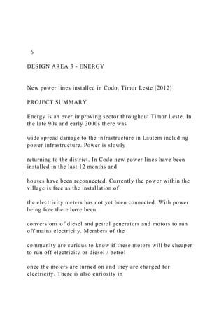 6
DESIGN AREA 3 - ENERGY
New power lines installed in Codo, Timor Leste (2012)
PROJECT SUMMARY
Energy is an ever improving sector throughout Timor Leste. In
the late 90s and early 2000s there was
wide spread damage to the infrastructure in Lautem including
power infrastructure. Power is slowly
returning to the district. In Codo new power lines have been
installed in the last 12 months and
houses have been reconnected. Currently the power within the
village is free as the installation of
the electricity meters has not yet been connected. With power
being free there have been
conversions of diesel and petrol generators and motors to run
off mains electricity. Members of the
community are curious to know if these motors will be cheaper
to run off electricity or diesel / petrol
once the meters are turned on and they are charged for
electricity. There is also curiosity in
 