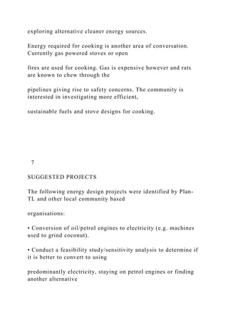 exploring alternative cleaner energy sources.
Energy required for cooking is another area of conversation.
Currently gas powered stoves or open
fires are used for cooking. Gas is expensive however and rats
are known to chew through the
pipelines giving rise to safety concerns. The community is
interested in investigating more efficient,
sustainable fuels and stove designs for cooking.
7
SUGGESTED PROJECTS
The following energy design projects were identified by Plan-
TL and other local community based
organisations:
• Conversion of oil/petrol engines to electricity (e.g. machines
used to grind coconut).
• Conduct a feasibility study/sensitivity analysis to determine if
it is better to convert to using
predominantly electricity, staying on petrol engines or finding
another alternative
 