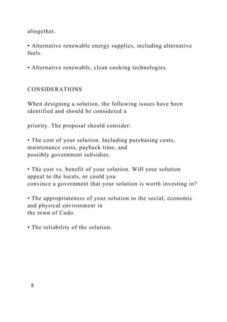 altogether.
• Alternative renewable energy supplies, including alternative
fuels.
• Alternative renewable, clean cooking technologies.
CONSIDERATIONS
When designing a solution, the following issues have been
identified and should be considered a
priority. The proposal should consider:
• The cost of your solution. Including purchasing costs,
maintenance costs, payback time, and
possibly government subsidies.
• The cost vs. benefit of your solution. Will your solution
appeal to the locals, or could you
convince a government that your solution is worth investing in?
• The appropriateness of your solution to the social, economic
and physical environment in
the town of Codo.
• The reliability of the solution.
8
 